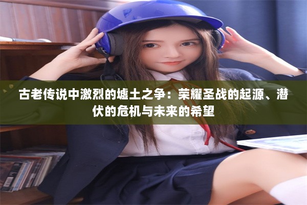 古老传说中激烈的墟土之争：荣耀圣战的起源、潜伏的危机与未来的希望