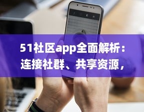 51社区app全面解析：连接社群、共享资源，体验更详尽的服务，是您掌上的综合生活助手