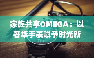 家族共享OMEGA：以奢华手表赋予时光新意义，打造独一无二的传承记忆 v5.2.8下载