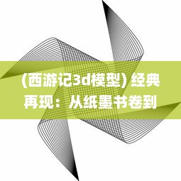 (西游记3d模型) 经典再现：从纸墨书卷到立体画面，深度解析西游记3D 的创新之旅