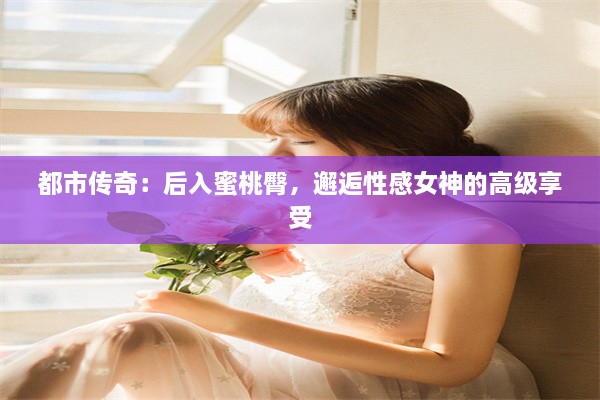 都市传奇：后入蜜桃臀，邂逅性感女神的高级享受