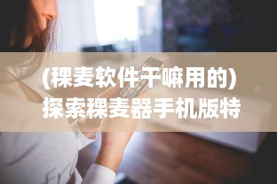 (稞麦软件干嘛用的) 探索稞麦器手机版特色：提升效率与便捷操作，解锁更多功能