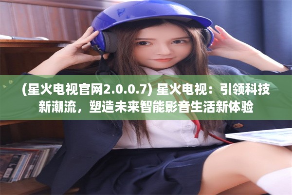 (星火电视官网2.0.0.7) 星火电视：引领科技新潮流，塑造未来智能影音生活新体验