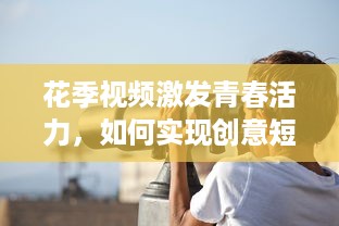 花季视频激发青春活力，如何实现创意短视频的持续吸引力 探索青少年的喜好与趋势!