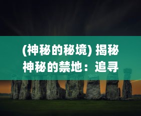 (神秘的秘境) 揭秘神秘的禁地：追寻隐藏在历史迷雾中的远古文明，极秘之城