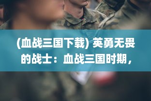 (血战三国下载) 英勇无畏的战士：血战三国时期，揭秘古代战争的荣耀与苦难