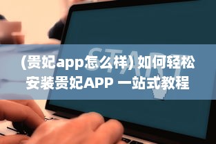 (贵妃app怎么样) 如何轻松安装贵妃APP 一站式教程助你快速启用新体验