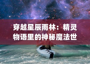 穿越星辰雨林：精灵物语里的神秘魔法世界与人类命运纠葛的奇幻剧情解析