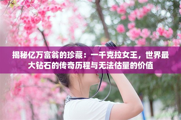 揭秘亿万富翁的珍藏：一千克拉女王，世界最大钻石的传奇历程与无法估量的价值