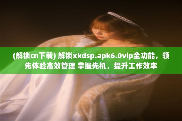 (解锁cn下载) 解锁xkdsp.apk6.0vip全功能，领先体验高效管理 掌握先机，提升工作效率