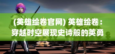 (英雄绘卷官网) 英雄绘卷：穿越时空展现史诗般的英勇伟业与威仪风采