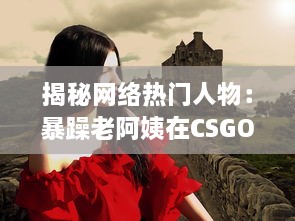 揭秘网络热门人物：暴躁老阿姨在CSGO世界中的神奇转型和难以想象的战绩成就