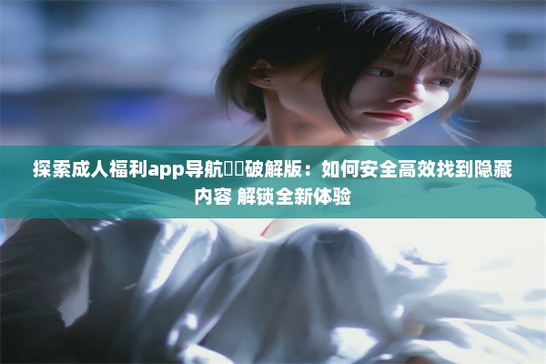 探索成人福利app导航㊙️破解版：如何安全高效找到隐藏内容 解锁全新体验