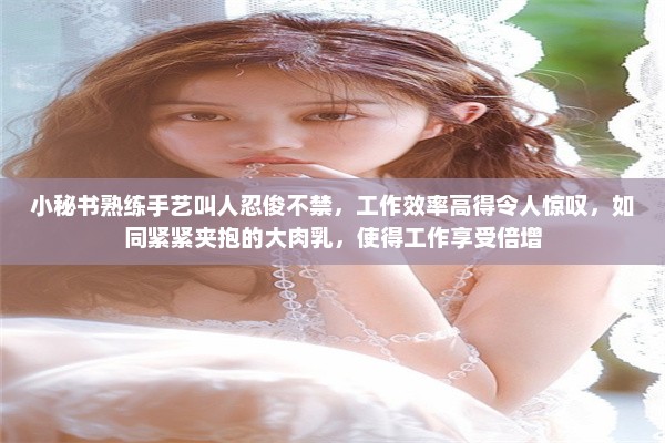 小秘书熟练手艺叫人忍俊不禁，工作效率高得令人惊叹，如同紧紧夹抱的大肉乳，使得工作享受倍增