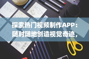 探索热门视频制作APP：随时随地创造视觉奇迹，轻松掌握视频制作技巧 开启你的内容创作者之旅