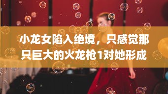 小龙女陷入绝境，只感觉那只巨大的火龙枪1对她形成了无法言喻的威胁和压力