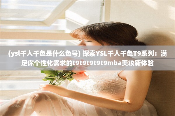 (ysl千人千色是什么色号) 探索YSL千人千色T9系列：满足你个性化需求的t9t9t9t9t9mba美妆新体验