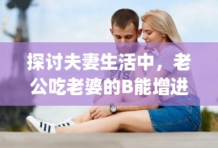 探讨夫妻生活中，老公吃老婆的B能增进情感亲近及其他可能的好处 v2.3.9下载