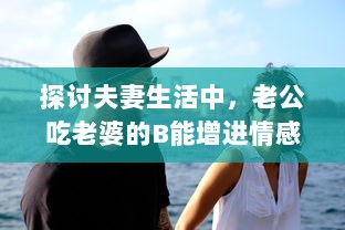 探讨夫妻生活中，老公吃老婆的B能增进情感亲近及其他可能的好处 v2.3.9下载