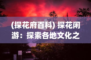 (探花府百科) 探花闲游：探索各地文化之美与大自然之秘的深度游记