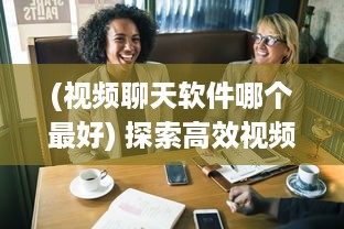 (视频聊天软件哪个最好) 探索高效视频聊天软件：加强远程合作优选推荐