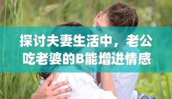 探讨夫妻生活中，老公吃老婆的B能增进情感亲近及其他可能的好处 v0.1.8下载