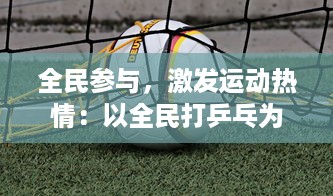 全民参与，激发运动热情：以全民打乒乓为主题的大型全国性体育活动热烈展开