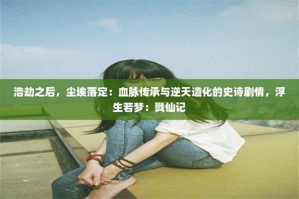 浩劫之后，尘埃落定：血脉传承与逆天造化的史诗剧情，浮生若梦：戮仙记