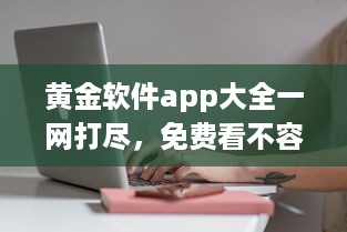 黄金软件app大全一网打尽，免费看不容错过，实用工具全收录 发现你的理想选择