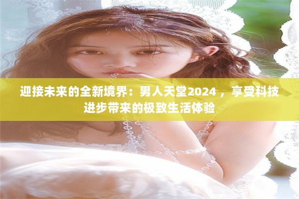 迎接未来的全新境界：男人天堂2024 ，享受科技进步带来的极致生活体验