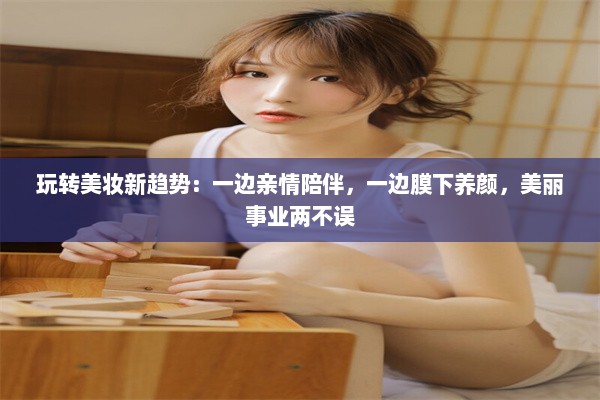 玩转美妆新趋势：一边亲情陪伴，一边膜下养颜，美丽事业两不误