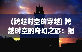 (跨越时空的穿越) 跨越时空的奇幻之旅：揭示人类心灵深处的大梦幻世界