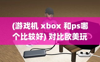 (游戏机 xbox 和ps哪个比较好) 对比欧美玩家对PS4和Xbox的选择偏好：游戏机市场的竞争与对比