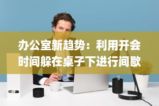 办公室新趋势：利用开会时间躲在桌子下进行间歇性运动的健康模式探索