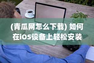 (青瓜网怎么下载) 如何在iOS设备上轻松安装青瓜APP 新手详细指南分享