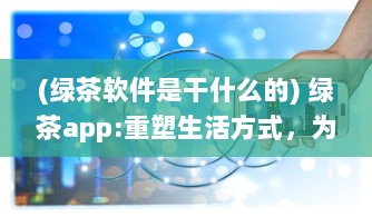 (绿茶软件是干什么的) 绿茶app:重塑生活方式，为你的日常生活添加更多色彩和便利