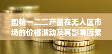 国精一二二产品在无人区市场的价格波动及其影响因素分析