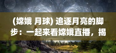 (嫦娥 月球) 追逐月亮的脚步：一起来看嫦娥直播，揭秘神秘月球的壮丽景象