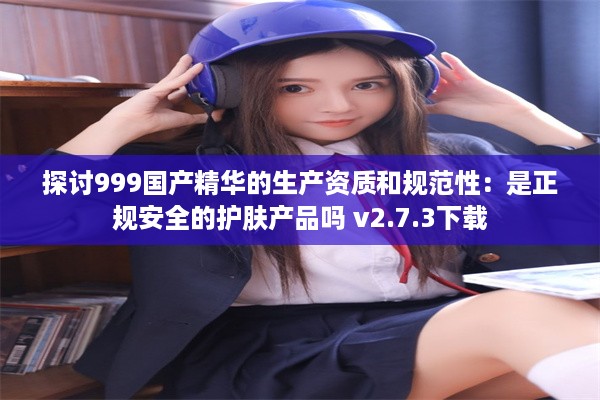 探讨999国产精华的生产资质和规范性：是正规安全的护肤产品吗 v2.7.3下载