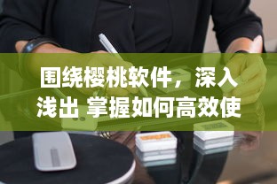 围绕樱桃软件，深入浅出 掌握如何高效使用樱桃软件，助力工作与学习达到事半功倍的效果