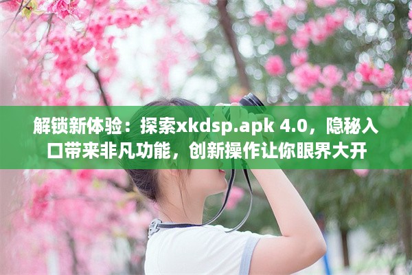 解锁新体验：探索xkdsp.apk 4.0，隐秘入口带来非凡功能，创新操作让你眼界大开