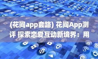 (花间app套路) 花间App测评 探索恋爱互动新境界：用户体验与功能全面解析