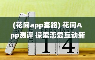 (花间app套路) 花间App测评 探索恋爱互动新境界：用户体验与功能全面解析