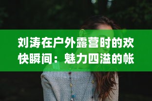 刘涛在户外露营时的欢快瞬间：魅力四溢的帐篷内回荡着她饱满而动听的鹅鹅鹅的叫声