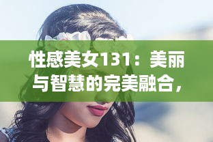 性感美女131：美丽与智慧的完美融合，引领时尚风潮的女性魅力新标杆