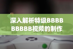 深入解析特级BBBBBBBBB视频的制作过程与技巧，体验超凡视听享受