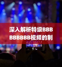 深入解析特级BBBBBBBBB视频的制作过程与技巧，体验超凡视听享受