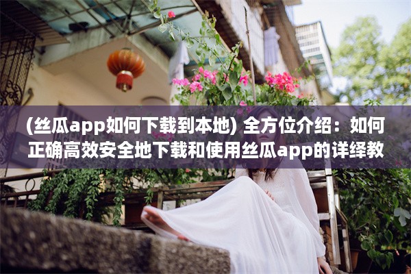 (丝瓜app如何下载到本地) 全方位介绍：如何正确高效安全地下载和使用丝瓜app的详绎教程