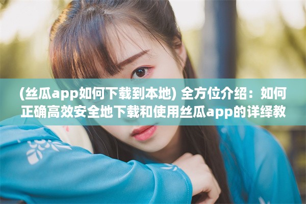 (丝瓜app如何下载到本地) 全方位介绍：如何正确高效安全地下载和使用丝瓜app的详绎教程