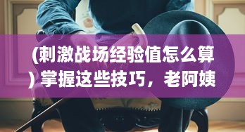 (刺激战场经验值怎么算) 掌握这些技巧，老阿姨在刺激战场 中也能轻松获取经验值